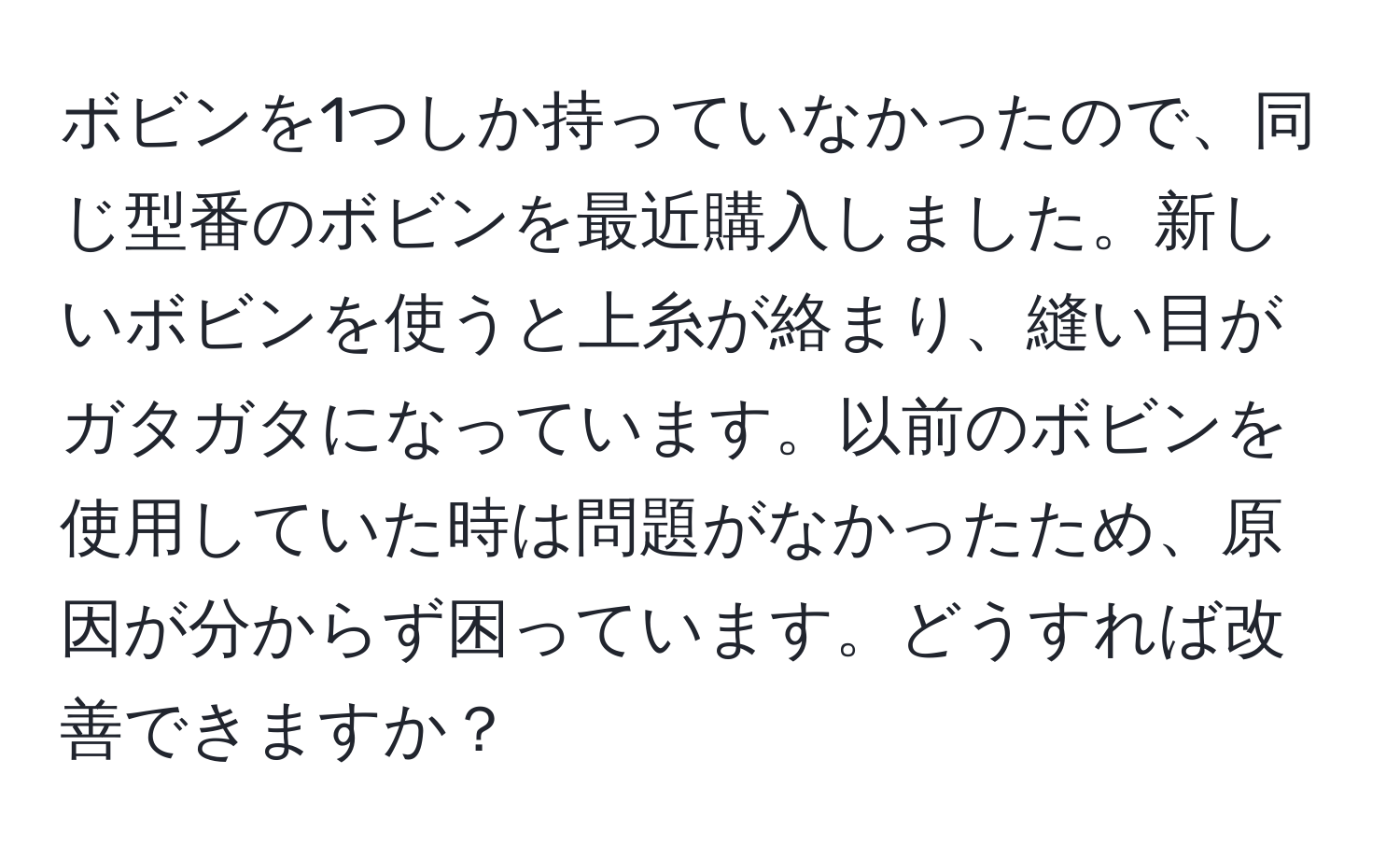 ボビンを1つしか持っていなかったので、同じ型番のボビンを最近購入しました。新しいボビンを使うと上糸が絡まり、縫い目がガタガタになっています。以前のボビンを使用していた時は問題がなかったため、原因が分からず困っています。どうすれば改善できますか？