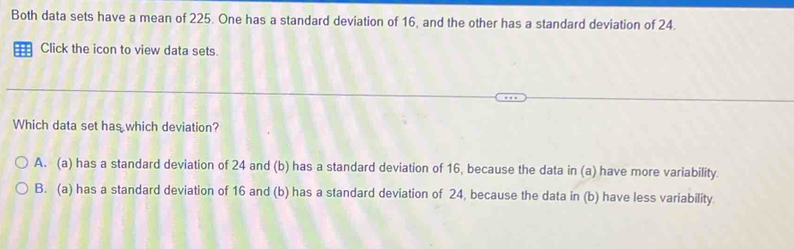 Both data sets have a mean of 225. One has a standard deviation of 16, and the other has a standard deviation of 24.
:: Click the icon to view data sets.
Which data set has which deviation?
A. (a) has a standard deviation of 24 and (b) has a standard deviation of 16, because the data in (a) have more variability.
B. (a) has a standard deviation of 16 and (b) has a standard deviation of 24, because the data in (b) have less variability.