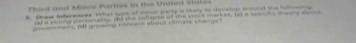 Third and Minor Parlles in the United States
5. Draw Inferences What type of minor party is likely to develop around the following:
(a) a swong personality, (b) the collapse of the stock market. (c) a specific theory about
government, (d) growing concern about climate change?