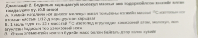 Дαалгавар 2. Бодисьιн харьцангуй молекул массыа зθв τοдорхολлсов κеоеиаς алεα 
тэмдэглнэ γγ. /0.5 оноо/ 
A. Χимиин нэгдлиин нэг ширхэг молекул эсвэл томьеоныі нэгниин мвссиг ^circ C
атомын массын 1/12-д харьцуулсан харьцааг 
6. 1 мольгэдэг нь 12 гмасстай 4, 。 Изотоποд агуулагдах хэмкзэний аΤоν, малακуа, πаν 
агуулсан брдисын Τоо хэмжээний нэгж 
B. Θтсен злементийн изотол бγрийн масс болон байгаль дээр ззπзк хуεий