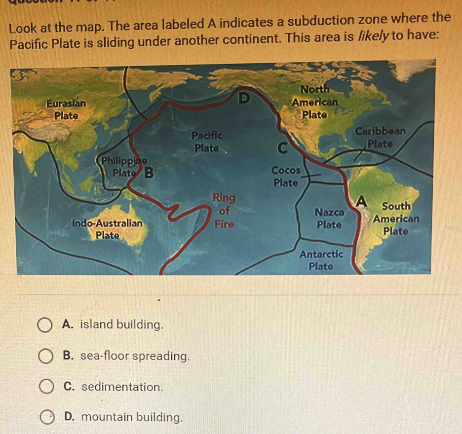 Look at the map. The area labeled A indicates a subduction zone where the
Pacific Plate is sliding under another continent. This area is likely to have:
A. island building.
B. sea-floor spreading.
C. sedimentation.
D. mountain building.