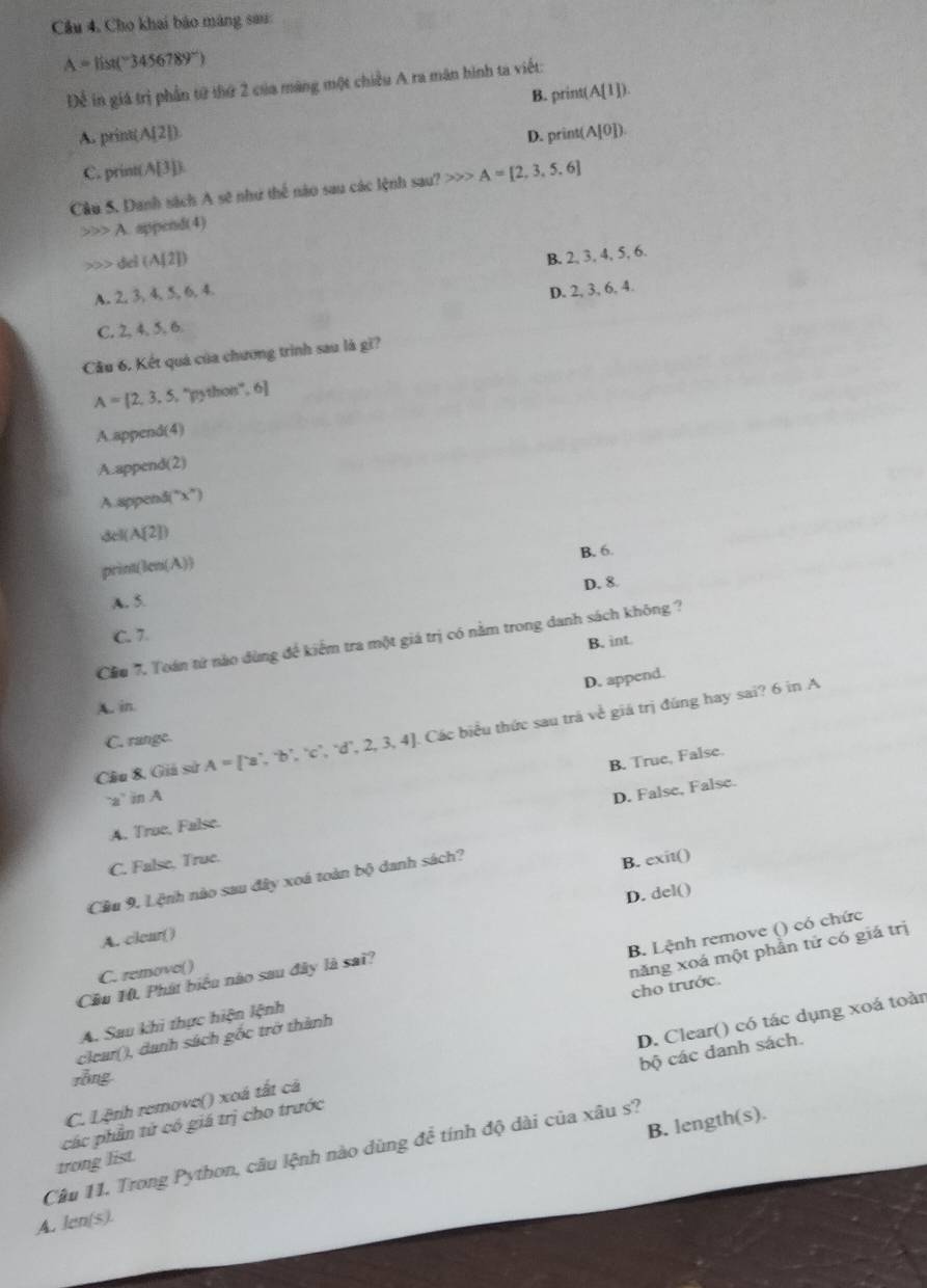 Câu 4, Cho khai báo máng sau:
A=list(^-3456789°)
Để in giá trị phần từ thứ 2 của màng một chiều A ra mãn hình ta viết:
B. print (A(1]).
A. print(A[ 21
D. print( (A[0]).
C. print( A[3] E
Câu 5. Danh sách A sẽ như thể nào sau các lệnh sau? >>> A=[2,3,5.6]
A. append(4)
del (A[2])
A. 2, 3, 4, 5, 6, 4. B. 2, 3, 4, 5, 6.
C. 2, 4, 5, 6. D. 2, 3, 6, 4.
Cầu 6. Kết quá của chương trình sau là gì?
A= 2,3,5, 5, ''python'', 6]
A.append(4)
A.append(2)
A.appendi' x°
dell A(2])
B. 6.
print(le n(A))
D. 8.
A. 5.
C. 7.
Cầu 7. Toán tứ nào dùng để kiểm tra một giá trị có nằm trong danh sách không ?
B. int.
D. append.
A. in
Câu 8, Giả sử A=[-a,^-b^,,^,c^,,^-,2,3,4]. J. Các biểu thức sau trá về giá trị đùng hay sai? 6 in A
C. range.
B True, False
"a in A
D. False, False.
A. True, False.
C. False, True.
Cầu 9. Lệnh nào sau đây xoá toàn bộ danh sách?
B. exit()
D. del()
A. clear()
C. removo()
A. Sau khi thực hiện lệnh B. Lệnh remove () có chức
Cầu 10. Phát biểu nào sau đây là sai?
cho trước.
clear(), danh sách gốc trở thành năng xoá một phần tử có giá trị
bộ các danh sách.
C. Lệnh remove() xoá tắt cả D. Clear() có tác dụng xoá toàn
rồng
B. length(s)
các phần từ có giá trị cho trước
Câu 11. Trong Python, câu lệnh nào dùng đề tính độ dài của xâu s?
trong list.
A. len(s).