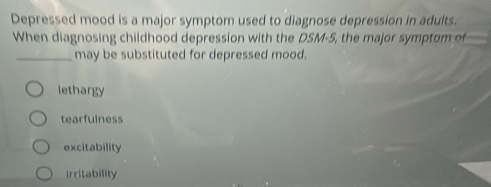 Depressed mood is a major symptom used to diagnose depression in adults.
When diagnosing childhood depression with the DSM-5, the major symptom of
_may be substituted for depressed mood.
lethargy
tearfulness
excitability
irritability