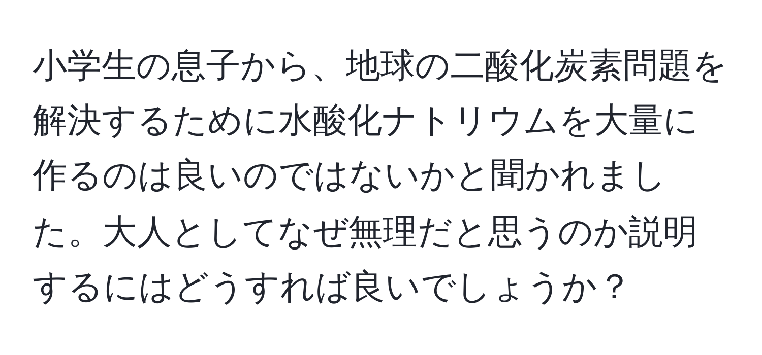 小学生の息子から、地球の二酸化炭素問題を解決するために水酸化ナトリウムを大量に作るのは良いのではないかと聞かれました。大人としてなぜ無理だと思うのか説明するにはどうすれば良いでしょうか？
