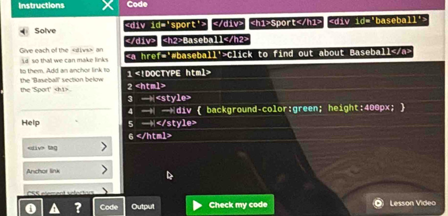 Instructions Code 
Solve Sport
Baseball
Give each of the an 
d so that we can make links Click to find out about Baseball
to them. Add an anchor link to 1
the 'Baseball' section below 
the 'Sport' 2
3 —

6
tag 
Anchor link 
CSS element selectors 
A a ? Code Output Check my code Lesson Video