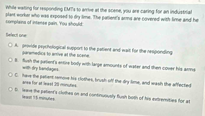 While waiting for responding EMTs to arrive at the scene, you are caring for an industrial
plant worker who was exposed to dry lime. The patient's arms are covered with lime and he
complains of intense pain. You should:
Select one:
A provide psychological support to the patient and wait for the responding
paramedics to arrive at the scene.
B. flush the patient's entire body with large amounts of water and then cover his arms
with dry bandages.
C. have the patient remove his clothes, brush off the dry lime, and wash the affected
area for at least 20 minutes.
D. leave the patient's clothes on and continuously flush both of his extremities for at
least 15 minutes.