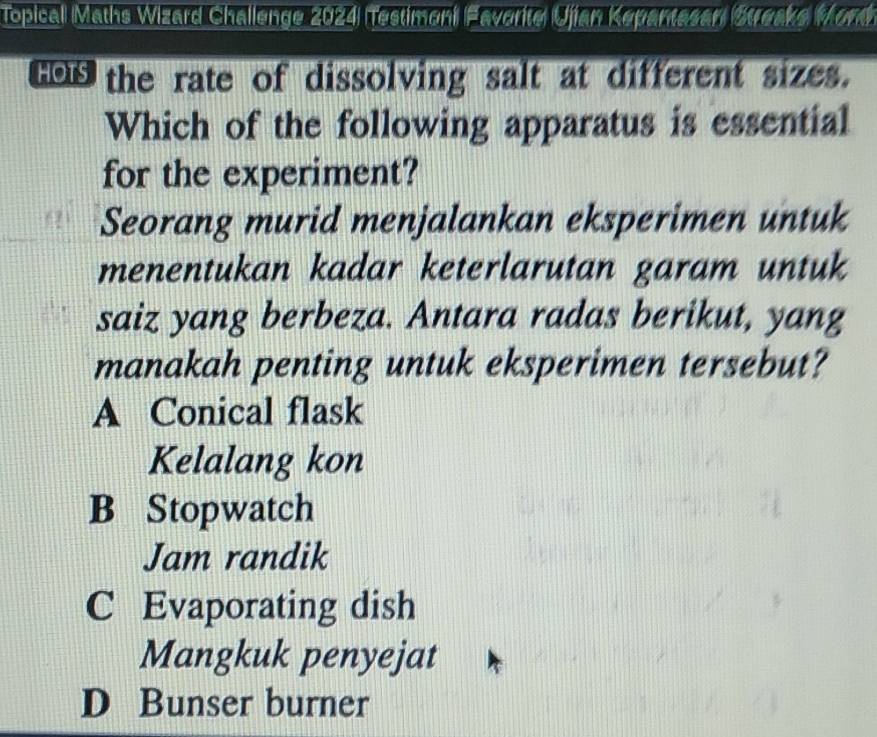 Topicall Maths Wizard Challenge 2024 Testimoni Favorite Ujian Kepantasan Streaks Mont
tos the rate of dissolving salt at different sizes.
Which of the following apparatus is essential
for the experiment?
Seorang murid menjalankan eksperimen untuk
menentukan kadar keterlarutan garam untuk
saiz yang berbeza. Antara radas berikut, yang
manakah penting untuk eksperimen tersebut?
A Conical flask
Kelalang kon
B Stopwatch
Jam randik
C Evaporating dish
Mangkuk penyejat
D Bunser burner