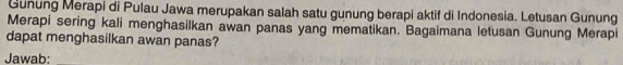 Gunung Merapi di Pulau Jawa merupakan salah satu gunung berapi aktif di Indonesia. Letusan Gunung 
Merapi sering kali menghasilkan awan panas yang mematikan. Bagaimana letusan Gunung Merapi 
dapat menghasilkan awan panas? 
Jawab: