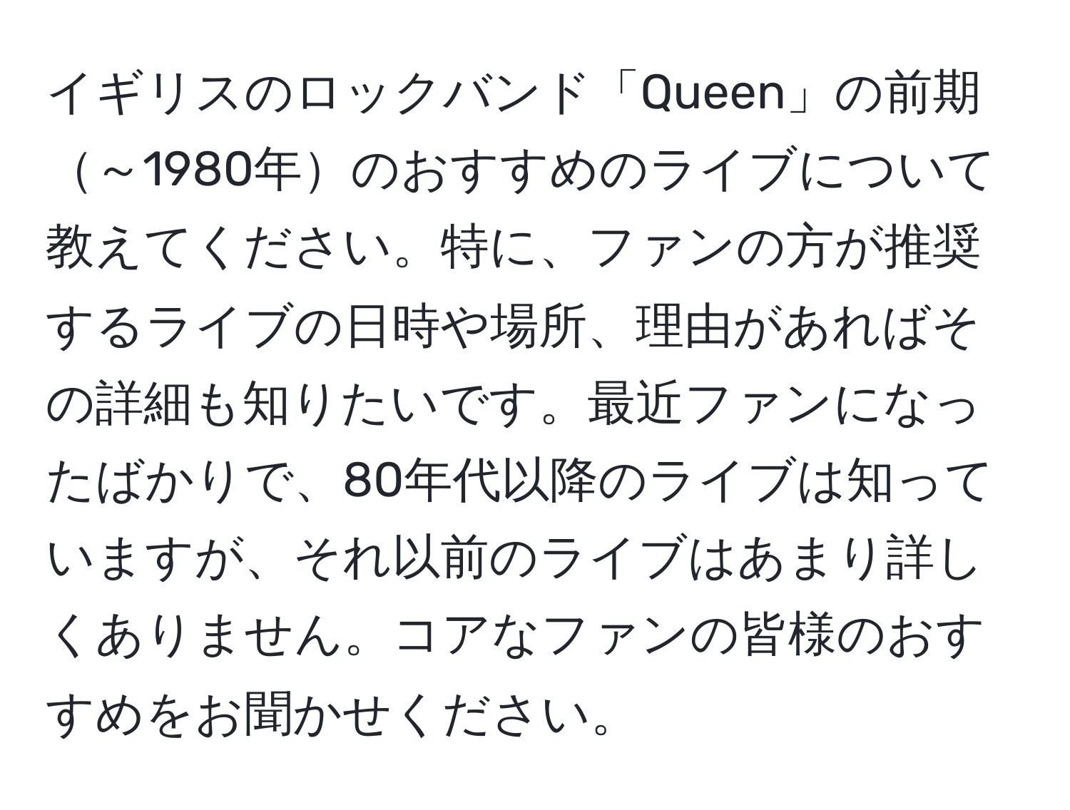 イギリスのロックバンド「Queen」の前期～1980年のおすすめのライブについて教えてください。特に、ファンの方が推奨するライブの日時や場所、理由があればその詳細も知りたいです。最近ファンになったばかりで、80年代以降のライブは知っていますが、それ以前のライブはあまり詳しくありません。コアなファンの皆様のおすすめをお聞かせください。