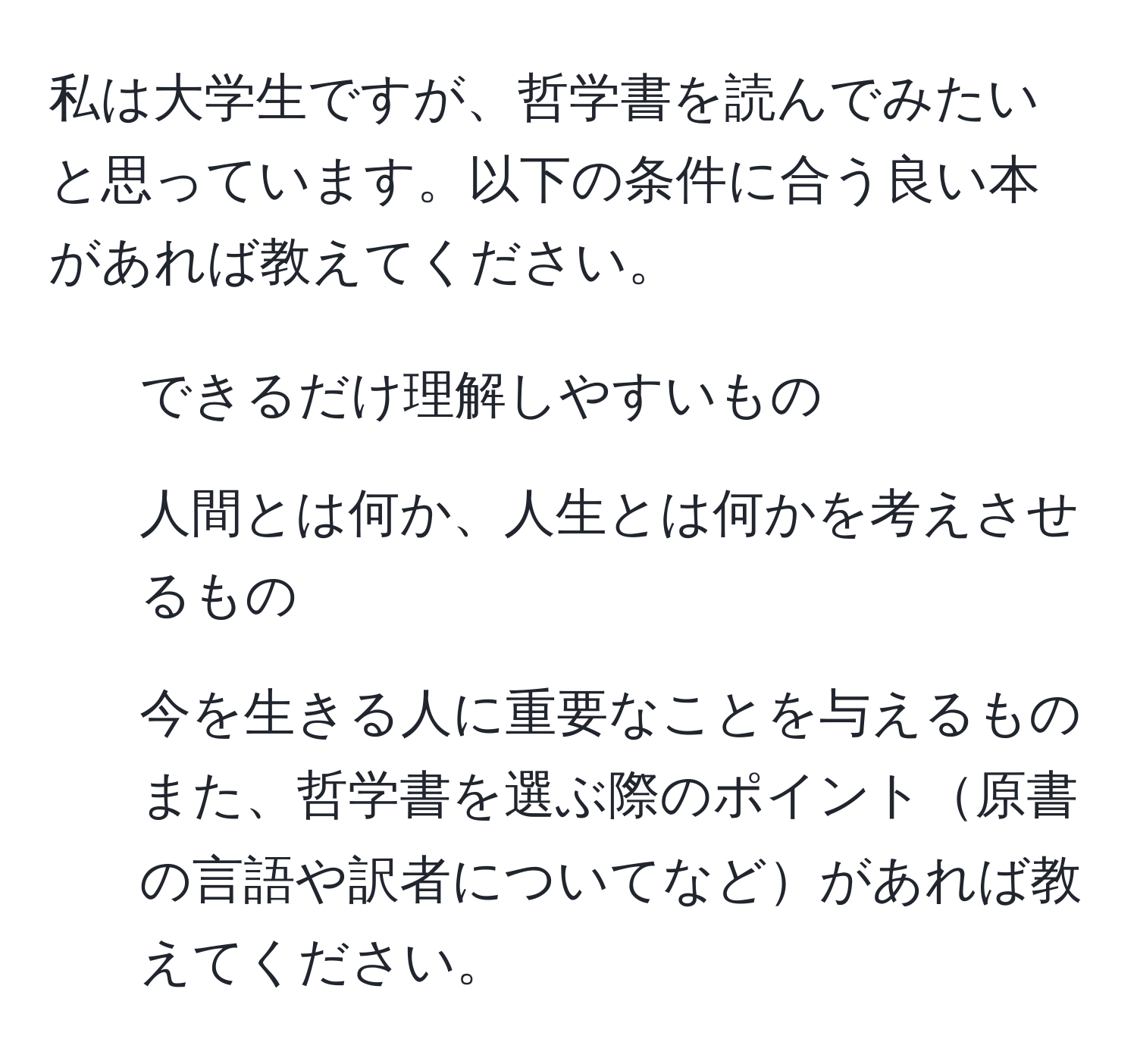 私は大学生ですが、哲学書を読んでみたいと思っています。以下の条件に合う良い本があれば教えてください。  
- できるだけ理解しやすいもの  
- 人間とは何か、人生とは何かを考えさせるもの  
- 今を生きる人に重要なことを与えるもの  
また、哲学書を選ぶ際のポイント原書の言語や訳者についてなどがあれば教えてください。