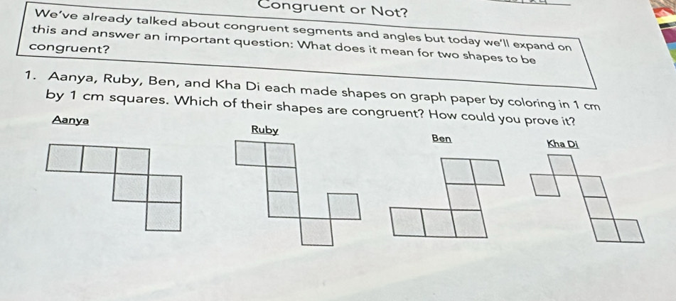 Congruent or Not?
We’ve already talked about congruent segments and angles but today we’ll expand on
this and answer an important question: What does it mean for two shapes to be
congruent?
1. Aanya, Ruby, Ben, and Kha Di each made shapes on graph paper by coloring in 1 cm
by 1 cm squares. Which of their shapes are congruent? How could you prove it?
Aanya Ben