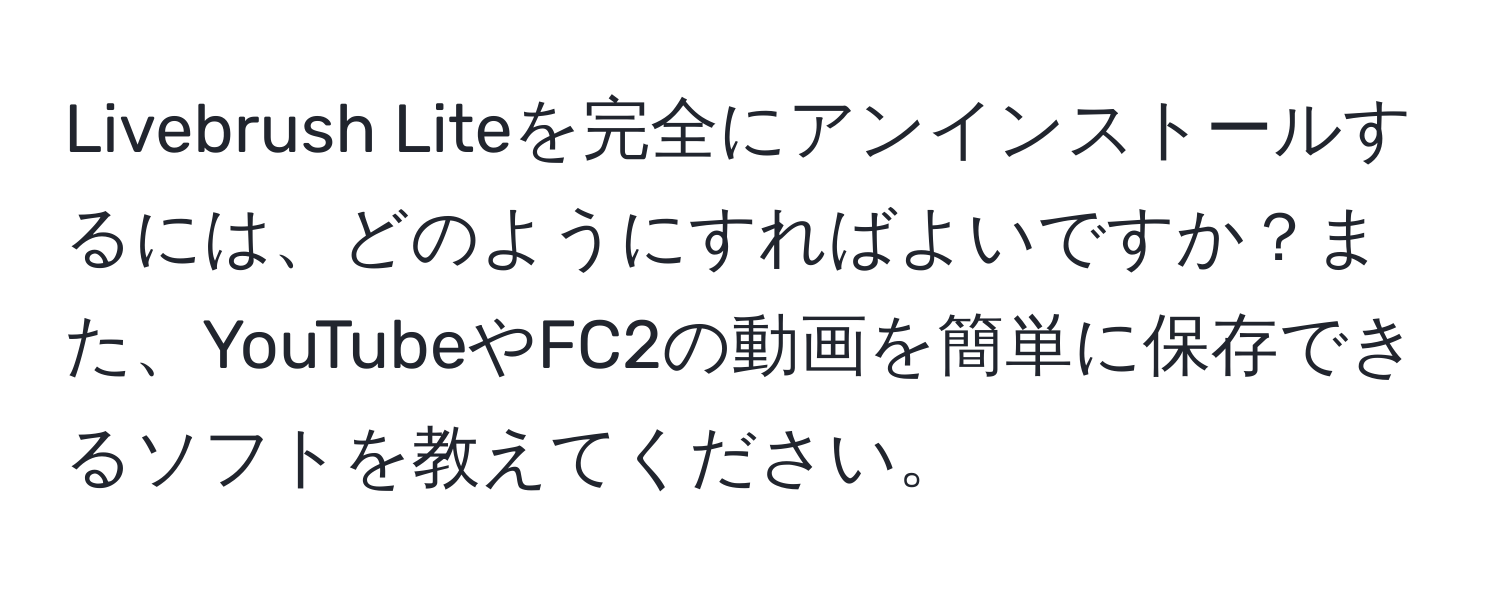 Livebrush Liteを完全にアンインストールするには、どのようにすればよいですか？また、YouTubeやFC2の動画を簡単に保存できるソフトを教えてください。