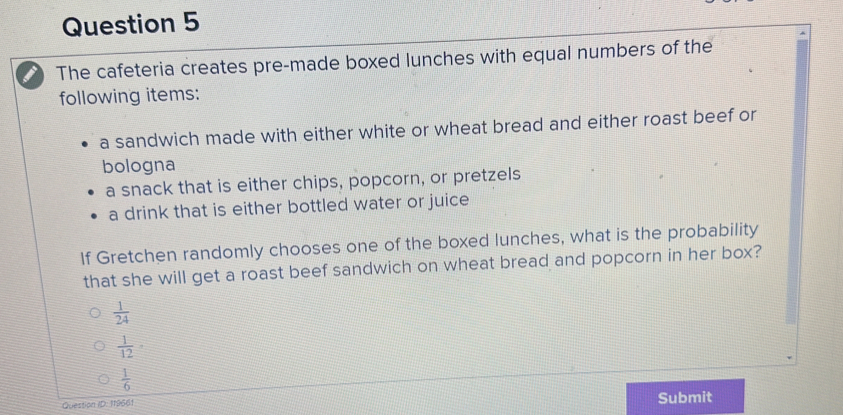 The cafeteria creates pre-made boxed lunches with equal numbers of the
following items:
a sandwich made with either white or wheat bread and either roast beef or
bologna
a snack that is either chips, popcorn, or pretzels
a drink that is either bottled water or juice
If Gretchen randomly chooses one of the boxed lunches, what is the probability
that she will get a roast beef sandwich on wheat bread and popcorn in her box?
 1/24 
 1/12 
 1/6 
Question ID: 119661 Submit