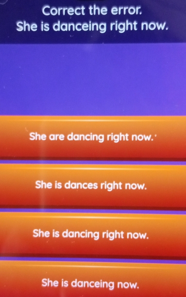 Correct the error.
She is danceing right now.
She are dancing right now.'
She is dances right now.
She is dancing right now.
She is danceing now.