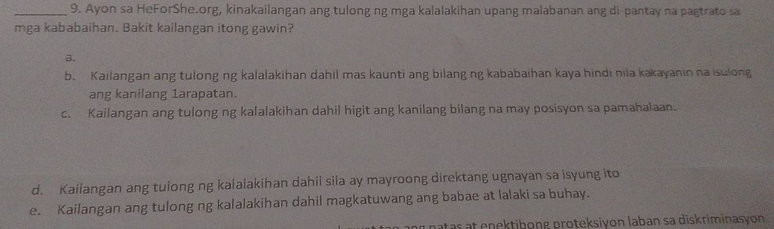 Ayon sa HeForShe.org, kinakailangan ang tulong ng mga kalalakihan upang malabanan ang di-pantay na pagtrato sa
mga kababaihan. Bakit kailangan itong gawin?
a.
b. Kailangan ang tulong ng kalalakihan dahil mas kaunti ang bilang ng kababaihan kaya hindi nila kakayanin na isulong
ang kanilang 1arapatan.
c. Kailangan ang tulong ng kalalakihan dahil higit ang kanilang bilang na may posisyon sa pamahalaan.
d. Kaiiangan ang tuiong ng kalalakihan dahii siia ay mayroong direktang ugnayan sa isyung ito
e. Kailangan ang tulong ng kalalakihan dahil magkatuwang ang babae at lalaki sa buhay.
patas at enektibong proteksiyon laban sa diskriminasyon