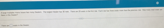 there in this thealler? A large multiplex movie house has many theatens. The largest theater has 36 rows. There are 20 seats in the first roe. Each row has three seats more than the previous row. How rany fotal seats are 
Thero aro □ soats in the theater.