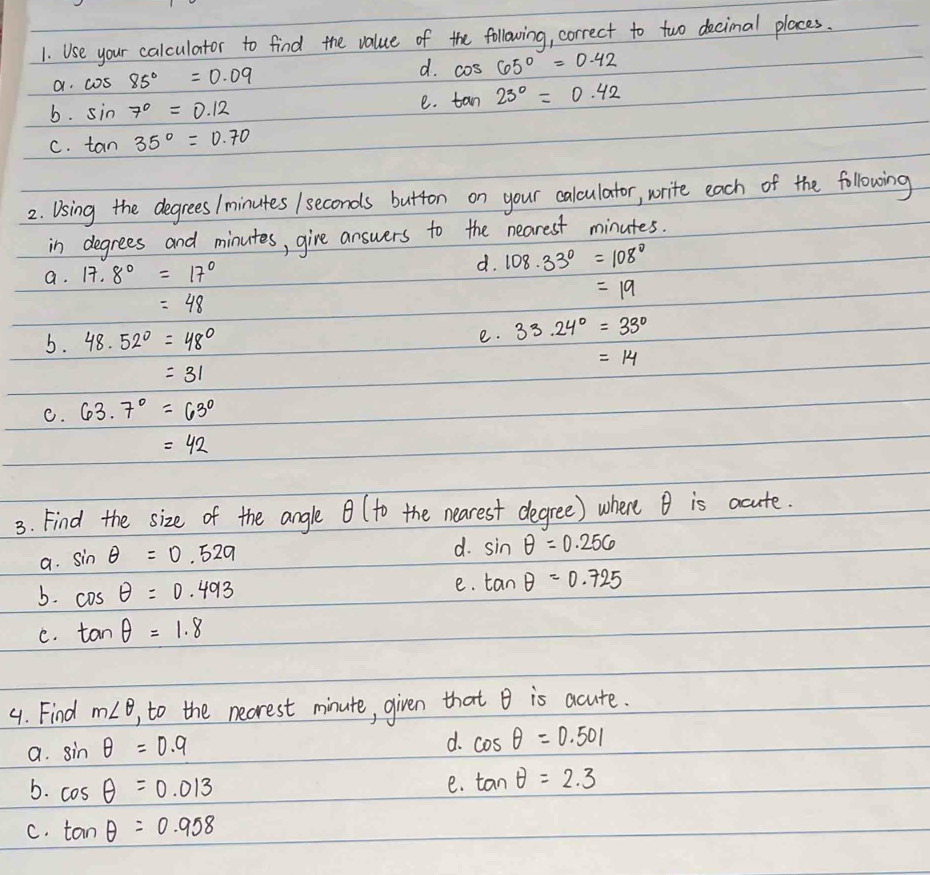 Use your calculator to find the value of the following, correct to two decimal places.
a. cos 85°=0.09 d. cos 65°=0.42
b. sin 7°=0.12
e. tan 23°=0.42
C. tan 35°=0.70
2. Using the degrees / minutes / seconds button on your calculator, write each of the following
in degrees and minutes, give answers to the nearest minutes.
a. 17.8°=17°
d. 108.33°=108°
=19
=48
5. 48.52°=48° e. 33.24°=33°
=14
=31
C. 63.7°=63°
=42
3. Find the size of the angle (to the nearest degree) where B is acute.
a. sin θ =0.529
d. sin θ =0.256
b. cos θ =0.493 e. tan θ =0.725
C. tan θ =1.8
4. Find m∠ θ , to the necrest minute, given that B is acute.
a. sin θ =0.9
d. cos θ =0.501
b. cos θ =0.013
e. tan θ =2.3
C. tan θ =0.958