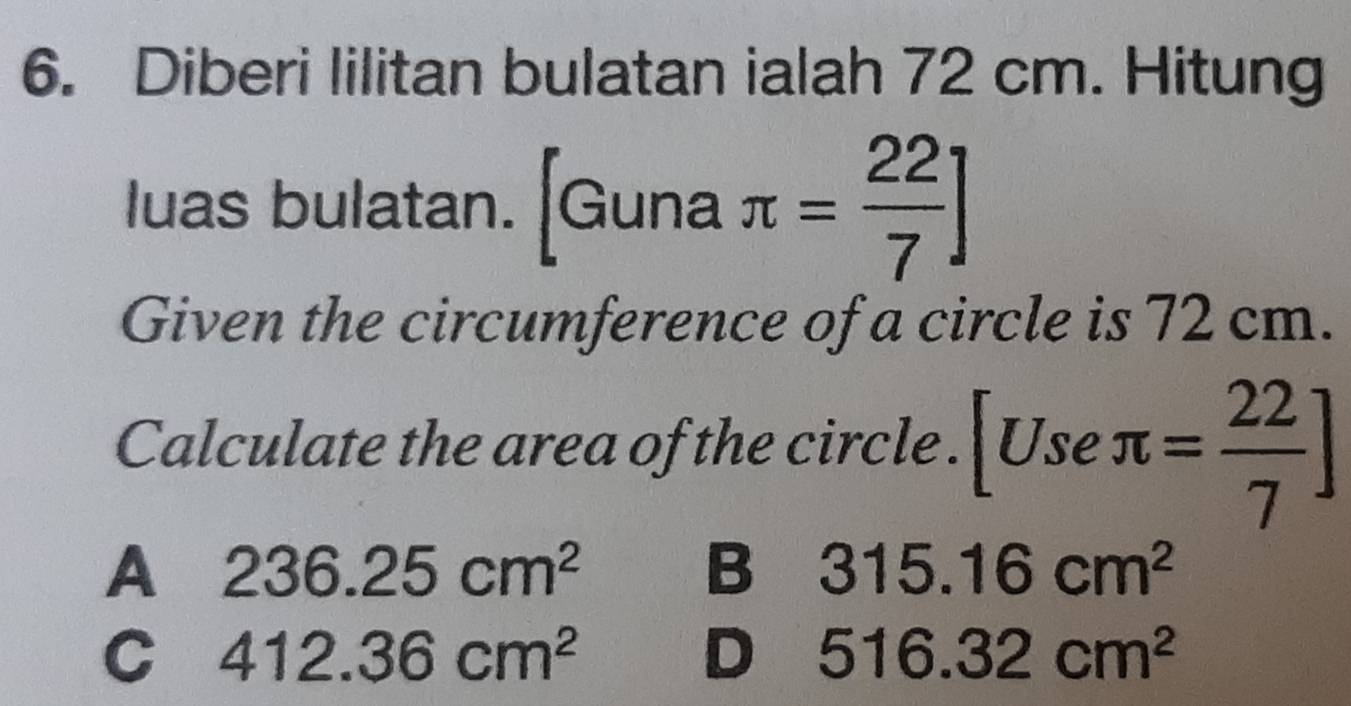 Diberi lilitan bulatan ialah 72 cm. Hitung
luas bulatan. [Guna π = 22/7 ]
Given the circumference of a circle is 72 cm.
Calculate the area of the circle . [Useπ = 22/7 ]
A 236.25cm^2
B 315.16cm^2
C 412.36cm^2
D 516.32cm^2