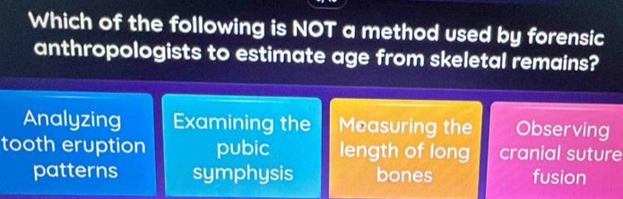 Which of the following is NOT a method used by forensic
anthropologists to estimate age from skeletal remains?
Analyzing Examining the Measuring the Observing
tooth eruption pubic length of long cranial suture
patterns symphysis bones fusion