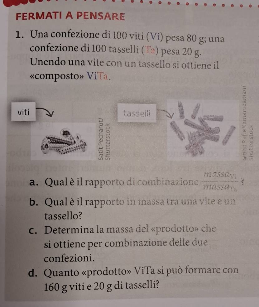 FERMATI A PENSARE 
1. Una confezione di 100 viti (Vi) pesa 80 g; una 
confezione di 100 tasselli (Ta) pesa 20 g. 
Unendo una vite con un tassello si ottiene il 
«composto» ViTa. 
viti tasselli 

a. Qual è il rapporto di combinazione frac m35SSa_ymassaa C 
b. Qual è il rapporto in massa tra una vite e un 
tassello? 
c. Determina la massa del «prodotto» che 
si ottiene per combinazione delle due 
confezioni. 
d. Quanto «prodotto» ViTa si può formare con
160 g viti e 20 g di tasselli?