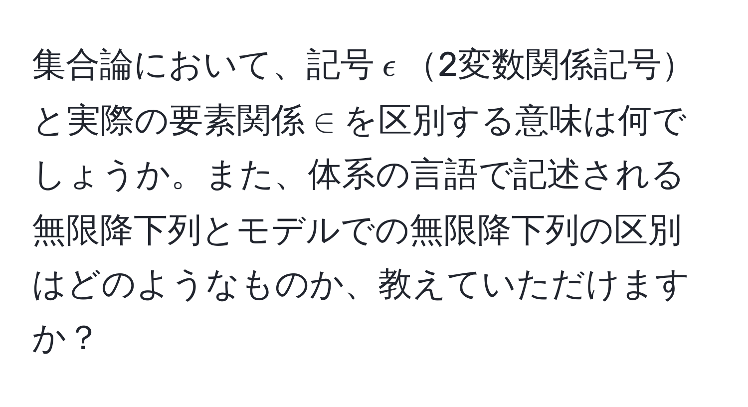 集合論において、記号$epsilon$2変数関係記号と実際の要素関係$∈$を区別する意味は何でしょうか。また、体系の言語で記述される無限降下列とモデルでの無限降下列の区別はどのようなものか、教えていただけますか？