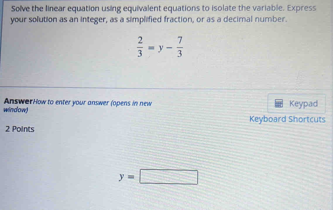 Solve the linear equation using equivalent equations to isolate the variable. Express 
your solution as an integer, as a simplified fraction, or as a decimal number.
 2/3 =y- 7/3 
AnswerHow to enter your answer (opens in new Keypad 
window) 
Keyboard Shortcuts 
2 Points
y=□