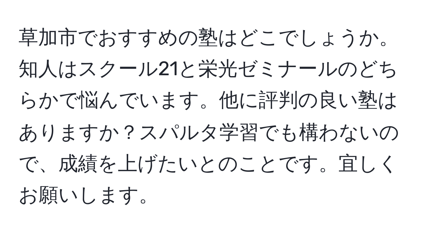 草加市でおすすめの塾はどこでしょうか。知人はスクール21と栄光ゼミナールのどちらかで悩んでいます。他に評判の良い塾はありますか？スパルタ学習でも構わないので、成績を上げたいとのことです。宜しくお願いします。