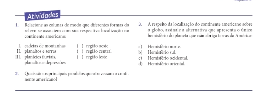 Atividades
1. Relacione as colunas de modo que diferentes formas do 3. A respeito da localização do continente americano sobre
relevo se associem com sua respectiva localização no o globo, assinale a alternativa que apresenta o único
continente americano: hemisfério do planeta que não abriga terras da América:
I. cadeias de montanhas ( ) região oeste a) Hemisfério norte.
II. planaltos e serras ( )região central b) Hemisfério sul.
III. planícies fluviais, ( ) região leste c) Hemisfério ocidental.
planaltos e depressões d) Hemisfério oriental.
2. Quais são os principais paralelos que atravessam o conti-
nente americano?