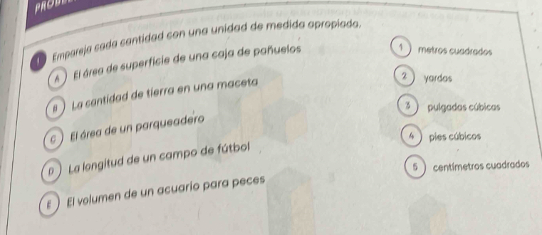 PROBY
Empareja cada cantidad con una unidad de medida apropiada.
A El área de superficie de una caja de pañuelos
1 metros cuadrados
#  La cantidad de tierra en una maceta
2  yardas
3 ) pulgadas cúbicas
6 El área de un parqueadero
4 )pies cúbicos
 La langitud de un campo de fútbol
5 ) centímetros cuadrados
E El volumen de un acuario para peces