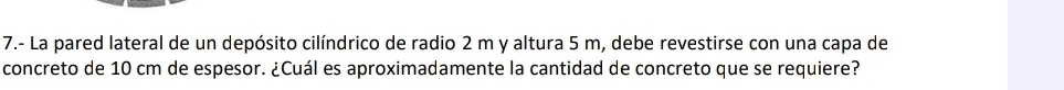 7.- La pared lateral de un depósito cilíndrico de radio 2 m y altura 5 m, debe revestirse con una capa de 
concreto de 10 cm de espesor. ¿Cuál es aproximadamente la cantidad de concreto que se requiere?
