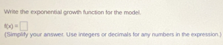 Write the exponential growth function for the model.
f(x)=□
(Simplify your answer. Use integers or decimals for any numbers in the expression.)