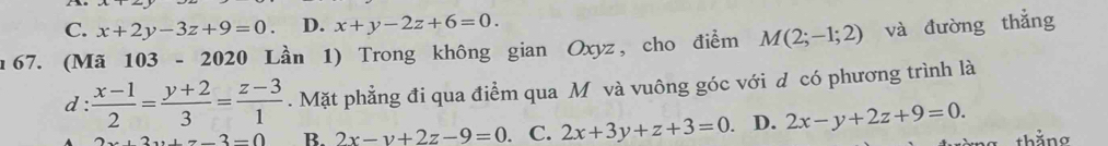 C. x+2y-3z+9=0. D. x+y-2z+6=0. 
67. (Mã 103-2020 Lần 1) Trong không gian Oxyz, cho điểm M(2;-1;2) và đường thẳng
d :  (x-1)/2 = (y+2)/3 = (z-3)/1 . Mặt phẳng đi qua điểm qua Mô và vuông góc với d có phương trình là
+7-3=0 B. 2x-y+2z-9=0 C. 2x+3y+z+3=0 D. 2x-y+2z+9=0. thằng