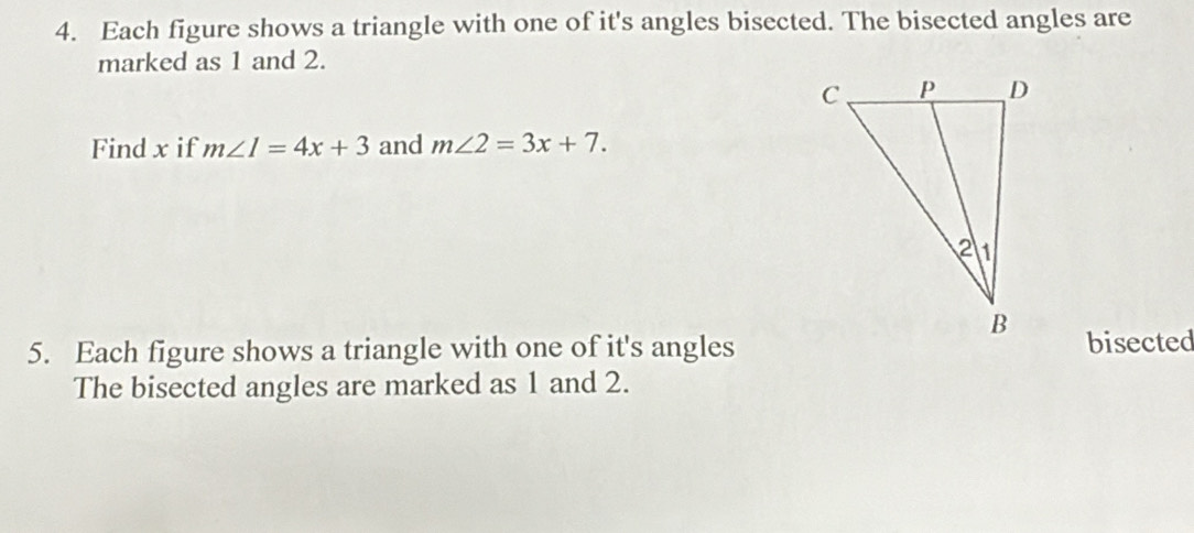 Each figure shows a triangle with one of it's angles bisected. The bisected angles are 
marked as 1 and 2. 
Find x if m∠ I=4x+3 and m∠ 2=3x+7. 
5. Each figure shows a triangle with one of it's anglesbisected 
The bisected angles are marked as 1 and 2.