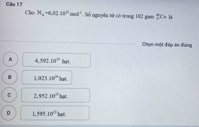 Cho N_A=6,02.10^(23)mol^(-1). Số nguyên tử có trong 102 gam  60/27  Co là
Chọn một đáp án đúng
A 4,592.10^(24) hạt.
B 1,023.10^(24) h_3
C 2,952.10^(23)hat.
D 1,595.10^(23)hat.