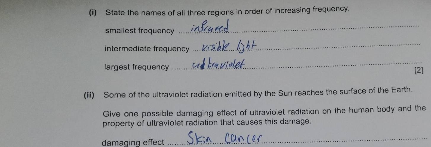 State the names of all three regions in order of increasing frequency. 
smallest frequency 
_ 
intermediate frequency 
_ 
largest frequency 
_ 
[2] 
(ii) Some of the ultraviolet radiation emitted by the Sun reaches the surface of the Earth. 
Give one possible damaging effect of ultraviolet radiation on the human body and the 
property of ultraviolet radiation that causes this damage. 
damaging effect 
_