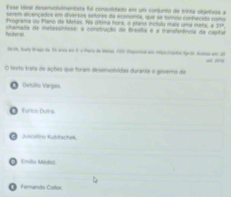 Esse ideal desenvoVimentista fo j ) consolidado em um conjunto de trinta objetivos a
serem alcançados em diversos setores da economia, que se tomou conhecido como
Programa du Plano de Metas. Na úttima hora, o pano inclulu mais uma meta, a 31°
chamada de metassíntese; a construção de Brasilia é a transterência da capital
federal
SA VA, Suety Braga de. S5 amos em S. o Paro de Metas FSN Chspenet em 1bs / éac tprar Azesas em 20
=: 2015
O texto trata de ações que foram desenvolvidas durante o govero de
A Getúlio Vargas.
⑥ Eurico Dutra
G Juscelino Kublischek.
1 Emílio Médidi.
E Fernando Collor.