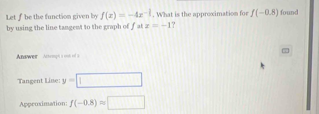 Let f be the function given by f(x)=-4x^(-frac 3)5. What is the approximation for f(-0.8) found 
by using the line tangent to the graph of f at x=-1 ? 
Answer Attempt 1 out of 2 
Tangent Line: y=□
Approximation: f(-0.8)approx □