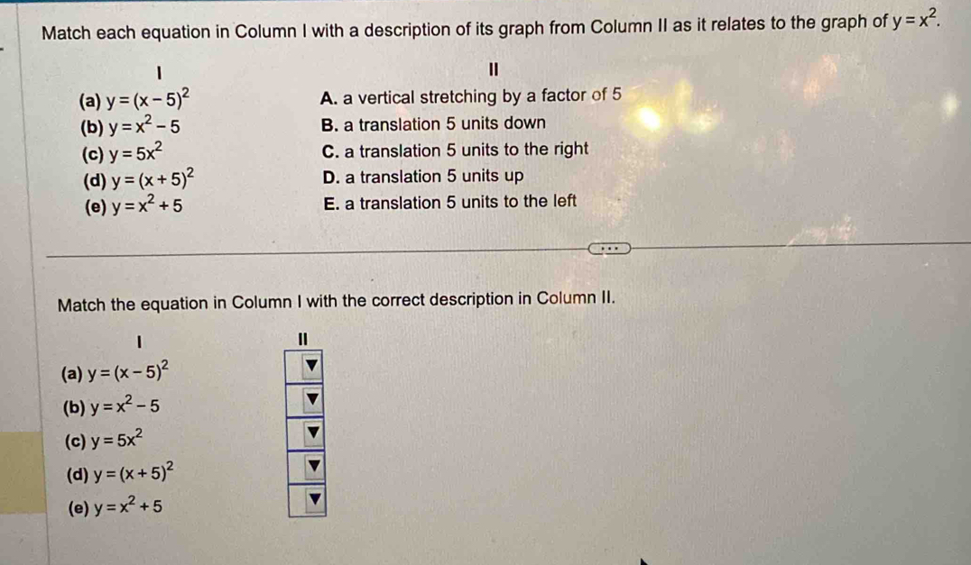 Match each equation in Column I with a description of its graph from Column II as it relates to the graph of y=x^2.
(a) y=(x-5)^2 A. a vertical stretching by a factor of 5
(b) y=x^2-5 B. a translation 5 units down
(c) y=5x^2 C. a translation 5 units to the right
(d) y=(x+5)^2 D. a translation 5 units up
(e) y=x^2+5 E. a translation 5 units to the left
Match the equation in Column I with the correct description in Column II.
(a) y=(x-5)^2
(b) y=x^2-5
(c) y=5x^2
(d) y=(x+5)^2
(e) y=x^2+5