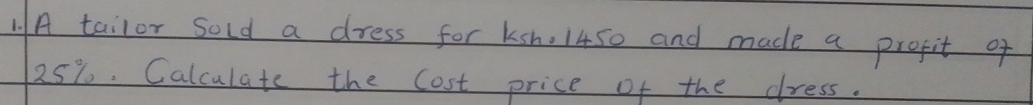 1A tailor sold a dress for ksn. 1450 and made a profit of
25%. Calculate the Cost price of the dress.