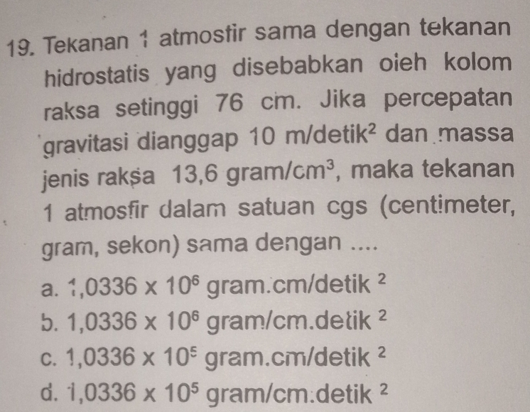 Tekanan 1 atmosfir sama dengan tekanan
hidrostatis yang disebabkan oieh kolom
raksa setinggi 76 cm. Jika percepatan
gravitasi dianggap 10 m/de etik^2 dan massa
jenis rakša 13,6gram/cm^3 , maka tekanan
1 atmosfir dalam satuan cgs (centimeter,
gram, sekon) sama dengan ....
a. 1,0336* 10^6gram.cm/detik^2
b. 1,0336* 10^6gram/cm.delik^2
C. 1,0336* 10^5gram. cm/ detik^2
d. 1,0336* 10^5gram/cm.detik^2