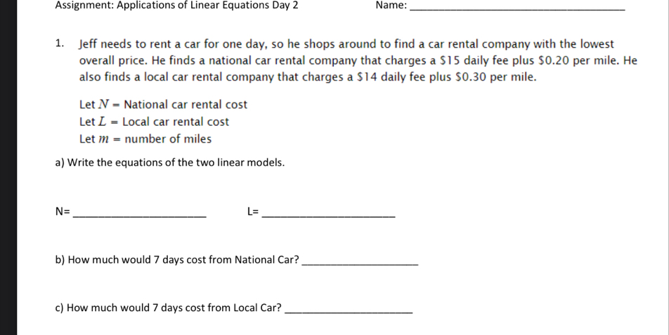 Assignment: Applications of Linear Equations Day 2 Name:_ 
1. Jeff needs to rent a car for one day, so he shops around to find a car rental company with the lowest 
overall price. He finds a national car rental company that charges a $15 daily fee plus $0.20 per mile. He 
also finds a local car rental company that charges a $14 daily fee plus $0.30 per mile. 
Let N= National car rental cost 
Let L= Local car rental cost 
Let m= number of miles
a) Write the equations of the two linear models.
N=
_ 
_ L=
b) How much would 7 days cost from National Car?_ 
c) How much would 7 days cost from Local Car?_