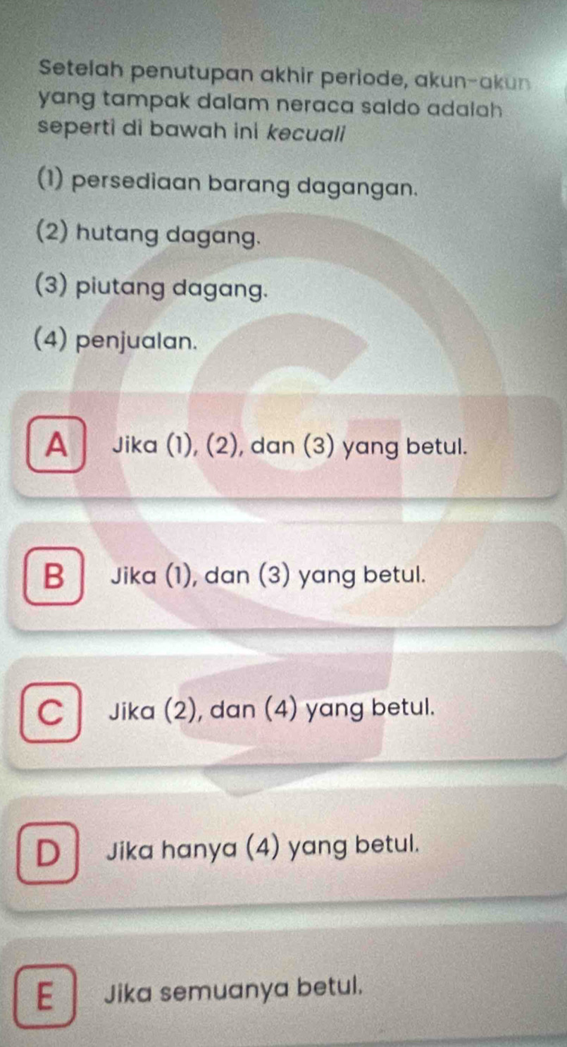 Setelah penutupan akhir periode, akun-akun
yang tampak dalam neraca saldo adalah 
seperti di bawah ini kecuali
(1) persediaan barang dagangan.
(2) hutang dagang.
(3) piutang dagang.
(4) penjualan.
A Jika (1), (2), dan (3) yang betul.
B Jika (1), dan (3) yang betul.
C Jika (2), dan (4) yang betul.
D Jika hanya (4) yang betul.
E Jika semuanya betul.