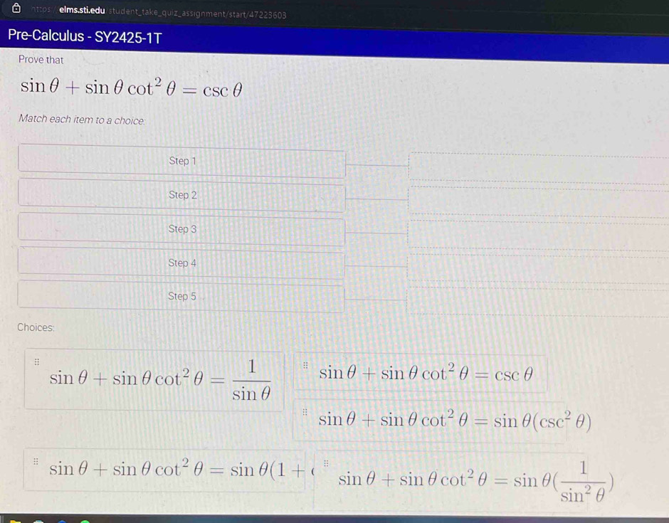 Pre-Calculus - SY2425-1T 
Prove that
sin θ +sin θ cot^2θ =csc θ
Match each item to a choice: 
Step 1
Step 2
Step 3
Step 4
Step 5
Choices: 
;; sin θ +sin θ cot^2θ = 1/sin θ  
: sin θ +sin θ cot^2θ =csc θ
sin θ +sin θ cot^2θ =sin θ (csc^2θ )
:: sin θ +sin θ cot^2θ =sin θ (1+e^(frac π)equiv sin θ +sin θ cot^2θ =sin θ ( 1/sin^2θ  )