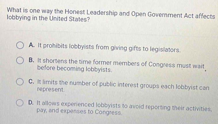 What is one way the Honest Leadership and Open Government Act affects
lobbying in the United States?
A. It prohibits lobbyists from giving gifts to legislators.
B. It shortens the time former members of Congress must wait
before becoming lobbyists.
C. It limits the number of public interest groups each lobbyist can
represent.
D. It allows experienced lobbyists to avoid reporting their activities,
pay, and expenses to Congress.