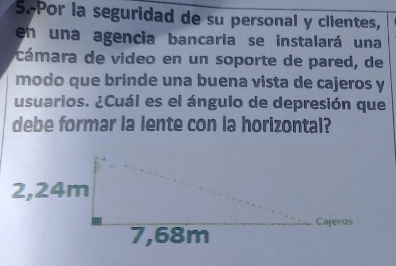 5.-Por la seguridad de su personal y clientes, 
en una agencia bancaria se instalará una 
cámara de video en un soporte de pared, de 
modo que brinde una buena vista de cajeros y 
usuarios. ¿Cuál es el ángulo de depresión que 
debe formar la lente con la horizontal?