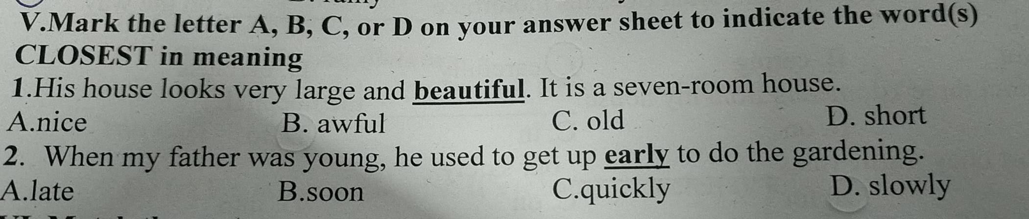 Mark the letter A, B, C, or D on your answer sheet to indicate the word(s)
CLOSEST in meaning
1.His house looks very large and beautiful. It is a seven-room house.
A.nice B. awful C. old D. short
2. When my father was young, he used to get up early to do the gardening.
A.late B.soon C.quickly D. slowly