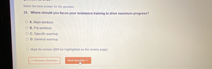 Select the best answer for the question.
15. Where should you focus your resistance training to drive maximum progress?
A. Main workout
B. Pre-workout
C. Specific warmup
D. General warmup
Mark for review (Will be highlighted on the review page)
< Previous Question Next Question >>