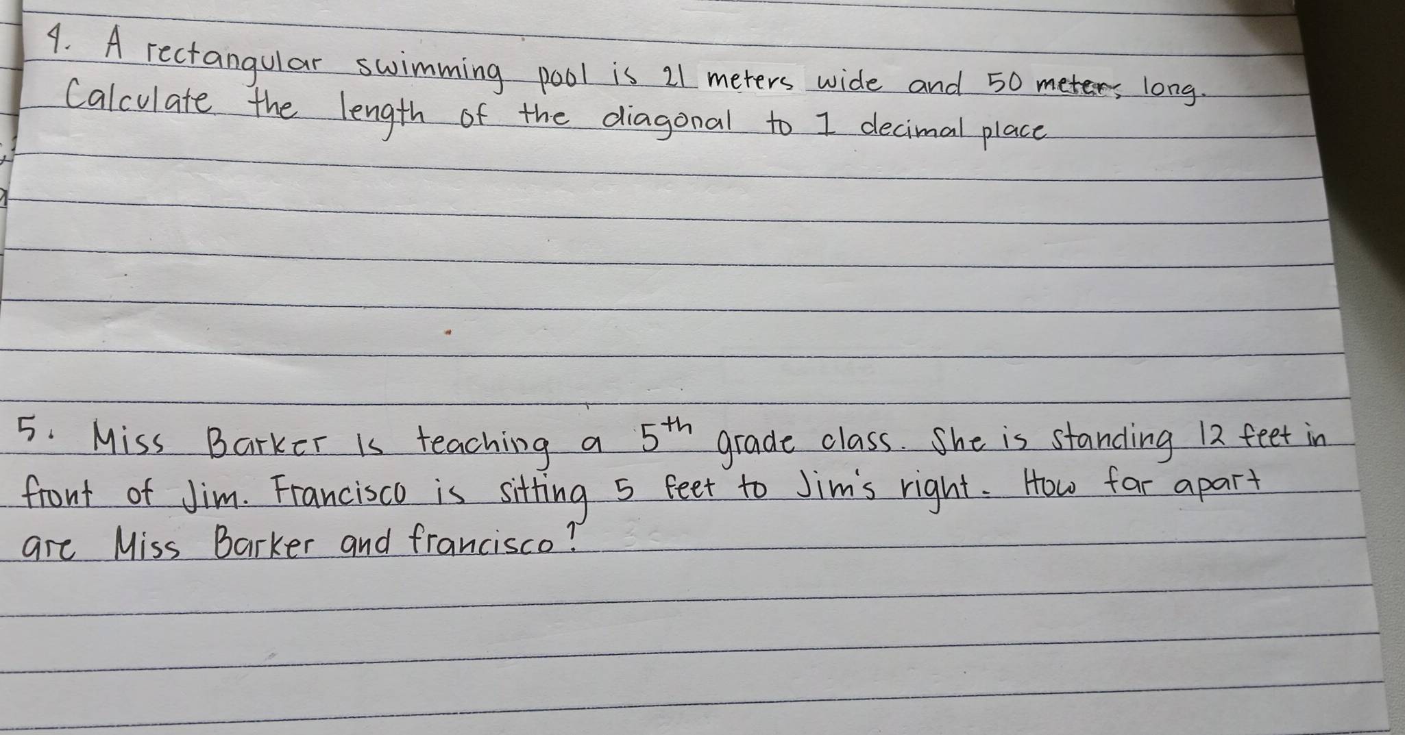 A rectangular swimming pool is 21 meters wide and 50 meter, long. 
Calculate the length of the diagonal to I decimal place 
5. Miss Barker is teaching a 5^(th) grade class. She is standing 12 feet in 
front of Jim. Francisco is sitting 5 feet to Jim's right. How far apart 
are Miss Barker and francisco?