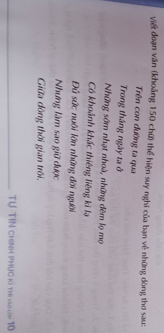 Viết đoạn văn (khoảng 150 chữ) thể hiện suy nghĩ của bạn về những dòng thơ sau: 
Trên con đường ta qua 
Trong tháng ngày ta ở 
Những sớm nhạt nhoà, những đêm lọ mọ 
Có khoảnh khắc thiêng liêng kì lạ 
Đủ sức nuôi lớn những đời người 
Nưng làm sao giữ được 
Giữa dồng thời gian trôi. 
Tự TIN CHINH PHỤC Kì Thi vào lop 10