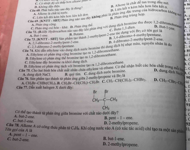 C. Có nhiệt độ sối thấp hơn alkane phall 
D. (
D. Không dẫn điện.
Câu 68. Phát biểu nào sau đây là đúng? B. Alkene là chất dễ tan trong đầu mỡ, u 8
A. Alkene là chất kị nước. D. Liên kết π kém bền hơn liên kết σ. 1 cσ
à
C. Liên kết đôi kém bền hơn liên kết đơn.
B. Phản ứng trùng hợp.
Câu 69, [KNTT - SBT] Phản ứng nào sau đây không phải là phản ứng đặc trưng của hidrocarbon không no? A.
A. Phản ứng cộng A. 2 1 cO
C. Phản ứng oxi hóa - khử. D. Phản ứng thể. u 8
Câu 72.(B.13) : Hydrocarbon nào sau đây khi phản ứng với dung dịch bromine thu được 1,2-dibromobutan? D. But-1-yne. C. 3
Br_2 có tên gọi là
Câu 73. [ KNTT-SBT ' Sản phẩm tạo thành 2-methylpent-2-ene tác dụng với C. Buta-1,3-đien.
A. But-1 ene. B. Butane. u 88 h họ
B. 3.4-dibromo-4-methylpentane.
A. 2,3-dibromo-2-methylpent-2-ene. D. 4-dibromo-2-methylpent-2-ene. A. 2
C. 2,3-dibromo-2-methylpentane. C. 4
Câu 74. Khi dẫn ethylene vào dung dịch nước bromine thì dung dịch bị nhạt màu, nguyên nhân là do
A. Ethylene có phân ứng cộng bromine tạo ra 1,2-dibromoethane.
α 85
B. Ethylene có phản ứng thể bromine tạo ra 1,2-dibromoethane.
ai 
A. C
C. Ethylene đẩy bromine ra khỏi dung dịch. B. C C.(
D. Ethylene có phản ứng tách với bromine tạo ra 1,2-dibromoethane.
Câu 75. Cho hai bình hóa chất mất nhãn chứa ethylene và ethane. Có thể nhận biết các hóa chất trong mỗi bìn D. dung dịch Na₂SO
A. dung dịch NaCl. B. quhat y tím. C. dung dịch nước bromine.
Cầu 76. Sản phẩm tạo thành từ phản ứng giữa 2-methylpropene và Br_2 là
). (
90
vài
A. CH_2Br-CHBr(CH_3).B. CH_2Br-CH(CH_3)-CH_2Br. C.CH_3-CH(CH_3)_2-CHBr_2. D. CH_3-CBr_2-CH_2C . D
Câu 77. Dẫn xuất halogen X dưới đây:
3. C
 
. 
91
ó c
Có thể tạo thành từ phản ứng giữa bromine với chất nào dưới đây?
A. but-2-ene.
B. pent - 1 - ene. . ( . C
C. but-1-ene.
D. 2-methylpropene. 92
Câu 78. Alkene A có công thức phân tử C_4H_8. Khi cộng nước vào A (có xúc tác acid) chỉ tạo ra một sản phẩm H
Tên gọi của A là
A. pent - 1 - ene. B. but-1-ene.
. e
C. but-2-ene. D. 2-methylpropene.